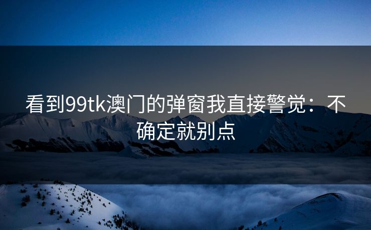 看到99tk澳门的弹窗我直接警觉：不确定就别点