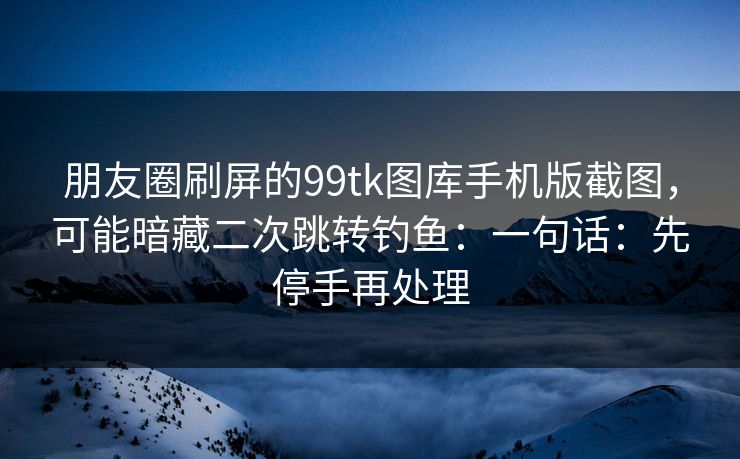 朋友圈刷屏的99tk图库手机版截图，可能暗藏二次跳转钓鱼：一句话：先停手再处理