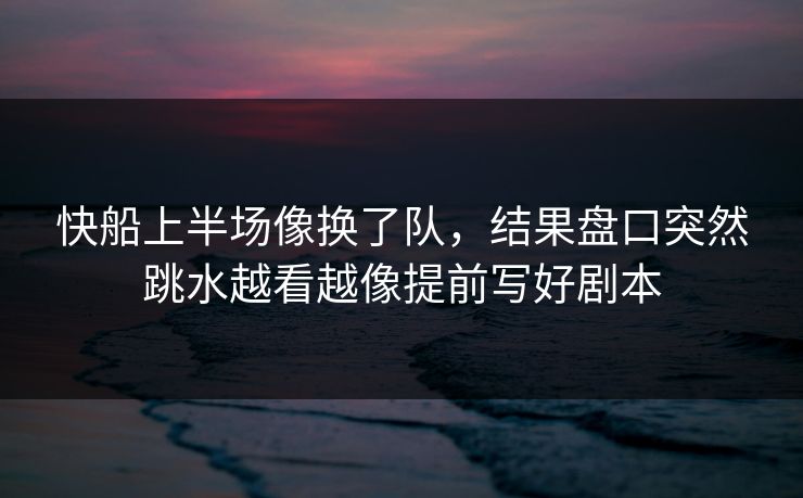 快船上半场像换了队，结果盘口突然跳水越看越像提前写好剧本