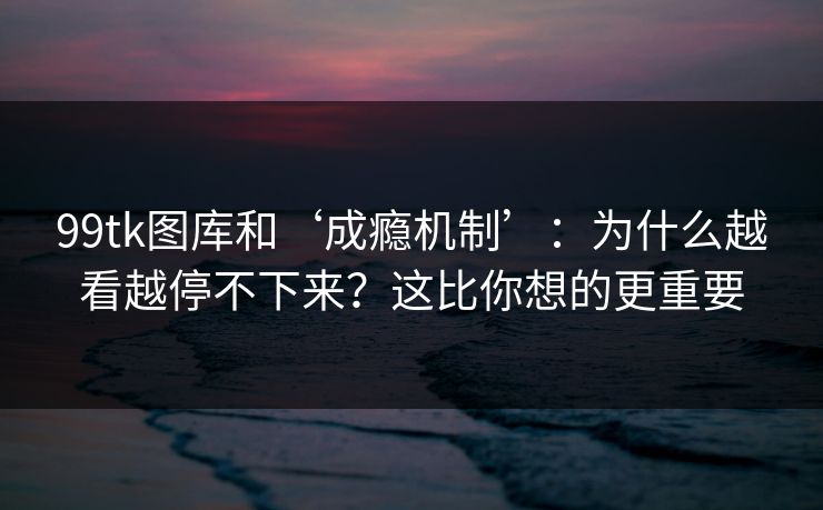 99tk图库和‘成瘾机制’：为什么越看越停不下来？这比你想的更重要