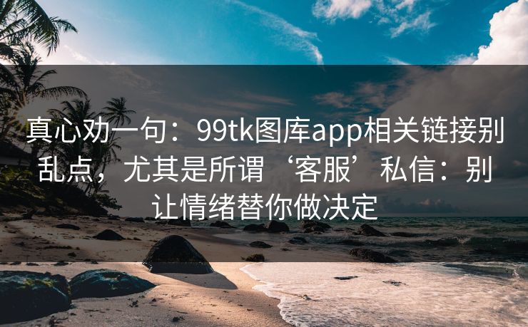 真心劝一句：99tk图库app相关链接别乱点，尤其是所谓‘客服’私信：别让情绪替你做决定