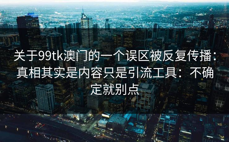 关于99tk澳门的一个误区被反复传播：真相其实是内容只是引流工具：不确定就别点