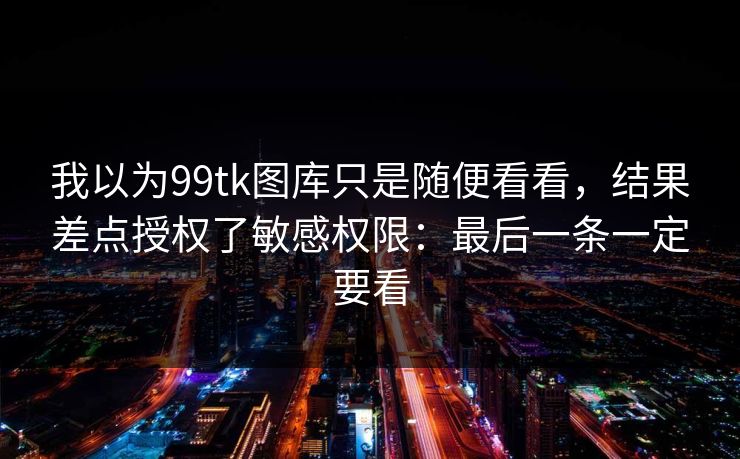 我以为99tk图库只是随便看看，结果差点授权了敏感权限：最后一条一定要看