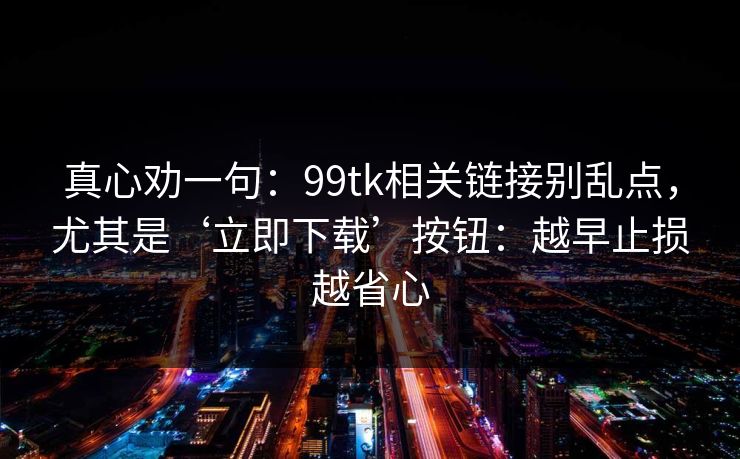 真心劝一句：99tk相关链接别乱点，尤其是‘立即下载’按钮：越早止损越省心