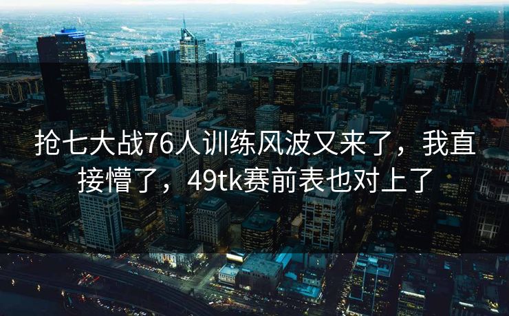抢七大战76人训练风波又来了,我直接懵了,49tk赛前表也对上了 抢七大战76人训练风波又来了,我直接懵了,49tk赛前表也对上了