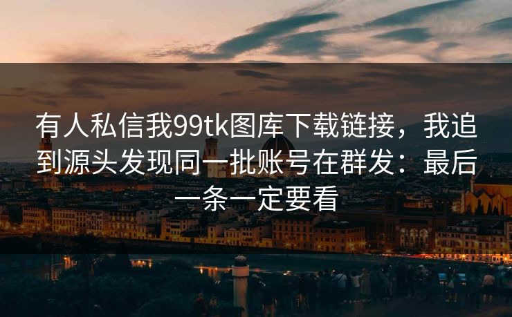 有人私信我99tk图库下载链接，我追到源头发现同一批账号在群发：最后一条一定要看