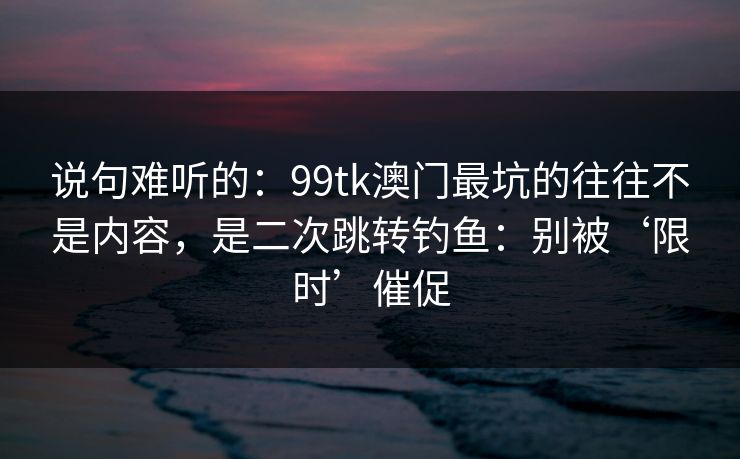 说句难听的：99tk澳门最坑的往往不是内容，是二次跳转钓鱼：别被‘限时’催促