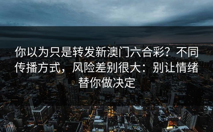 你以为只是转发新澳门六合彩？不同传播方式，风险差别很大：别让情绪替你做决定