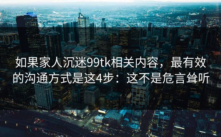 如果家人沉迷99tk相关内容，最有效的沟通方式是这4步：这不是危言耸听