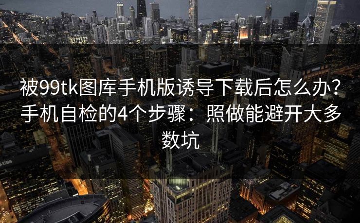 被99tk图库手机版诱导下载后怎么办？手机自检的4个步骤：照做能避开大多数坑