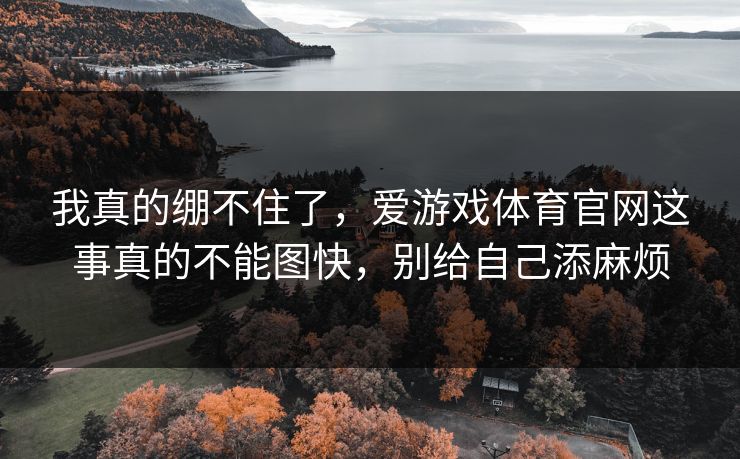 我真的绷不住了,爱游戏体育官网这事真的不能图快,别给自己添麻烦 我真的绷不住了,爱游戏体育官网这事真的不能图快,别给自己添麻烦