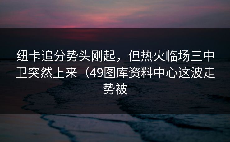 纽卡追分势头刚起,但热火临场三中卫突然上来(49图库资料中心这波走势被 纽卡追分势头刚起,但热火临场三中卫突然上来(49图库资料中心这波走势被